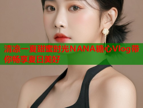 清凉一夏甜蜜时光NANA糖心Vlog带你畅享夏日美好 清凉一夏甜蜜时光NANA糖心Vlog带你畅享夏日美好