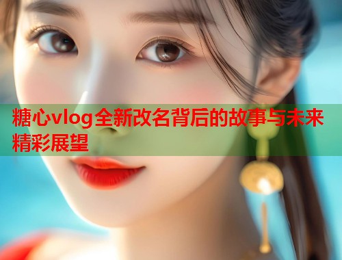 糖心vlog全新改名背后的故事与未来精彩展望 糖心vlog全新改名背后的故事与未来精彩展望