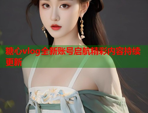 糖心vlog全新账号启航精彩内容持续更新 糖心vlog全新账号启航精彩内容持续更新
