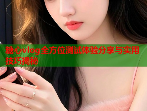 糖心vlog全方位测试体验分享与实用技巧揭秘 糖心vlog全方位测试体验分享与实用技巧揭秘