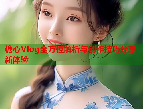 糖心Vlog全方位解析与创作技巧分享新体验 糖心Vlog全方位解析与创作技巧分享新体验