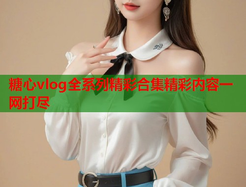 糖心vlog全系列精彩合集精彩内容一网打尽 糖心vlog全系列精彩合集精彩内容一网打尽