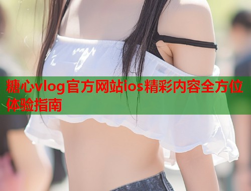 糖心vlog官方网站ios精彩内容全方位体验指南