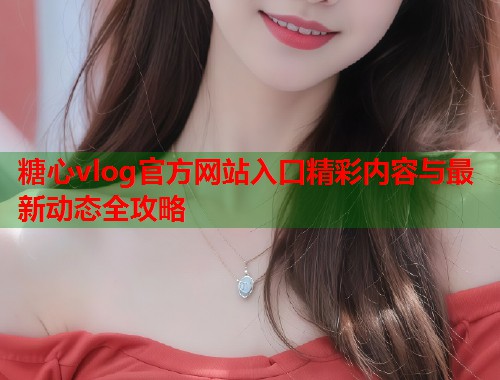 糖心vlog官方网站入口精彩内容与最新动态全攻略 糖心vlog官方网站入口精彩内容与最新动态全攻略