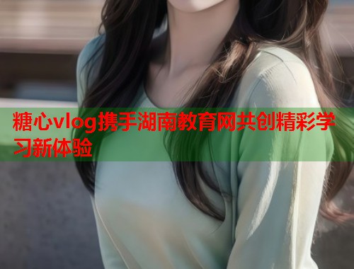 糖心vlog携手湖南教育网共创精彩学习新体验 糖心vlog携手湖南教育网共创精彩学习新体验