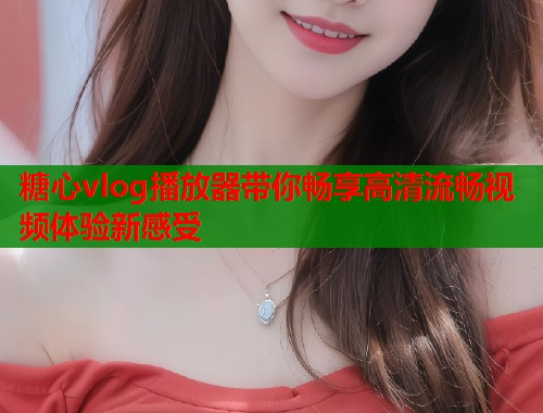 糖心vlog播放器带你畅享高清流畅视频体验新感受 糖心vlog播放器带你畅享高清流畅视频体验新感受