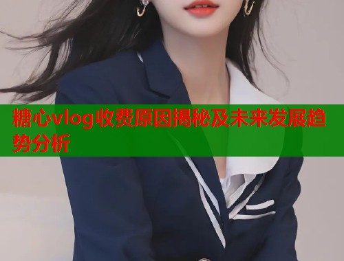 糖心vlog收费原因揭秘及未来发展趋势分析 糖心vlog收费原因揭秘及未来发展趋势分析