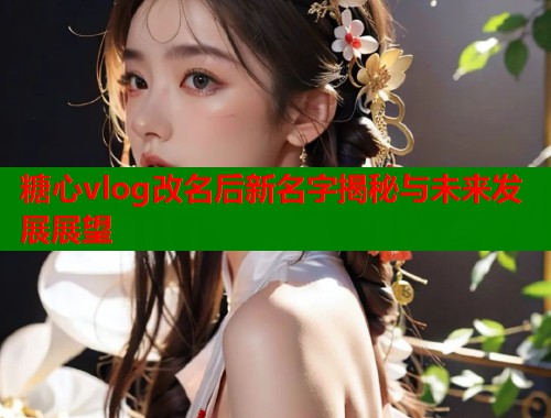 糖心vlog改名后新名字揭秘与未来发展展望 糖心vlog改名后新名字揭秘与未来发展展望