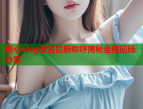 糖心vlog改名后新称呼揭秘全程回顾分享 糖心vlog改名后新称呼揭秘全程回顾分享