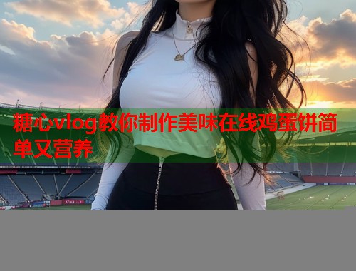 糖心vlog教你制作美味在线鸡蛋饼简单又营养 糖心vlog教你制作美味在线鸡蛋饼简单又营养