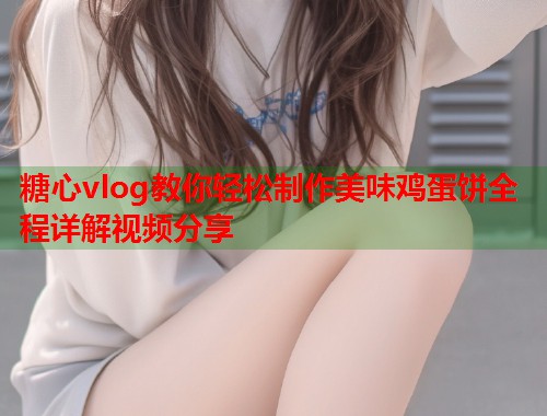 糖心vlog教你轻松制作美味鸡蛋饼全程详解视频分享 糖心vlog教你轻松制作美味鸡蛋饼全程详解视频分享