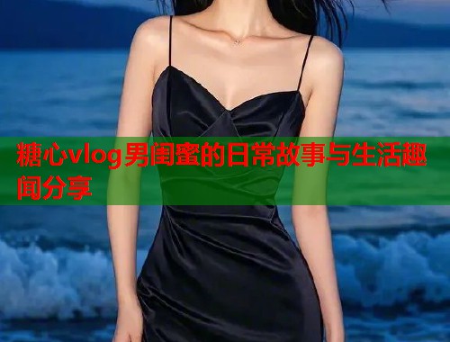 糖心vlog男闺蜜的日常故事与生活趣闻分享 糖心vlog男闺蜜的日常故事与生活趣闻分享
