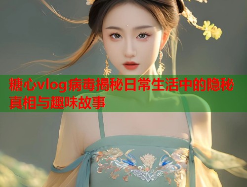 糖心vlog病毒揭秘日常生活中的隐秘真相与趣味故事 糖心vlog病毒揭秘日常生活中的隐秘真相与趣味故事