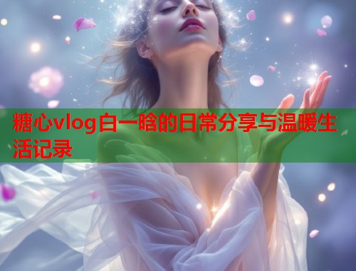 糖心vlog白一晗的日常分享与温暖生活记录