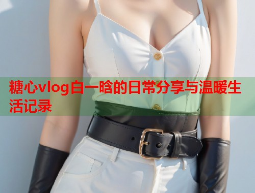糖心vlog白一晗的日常分享与温暖生活记录 糖心vlog白一晗的日常分享与温暖生活记录