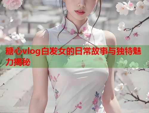 糖心vlog白发女的日常故事与独特魅力揭秘 糖心vlog白发女的日常故事与独特魅力揭秘