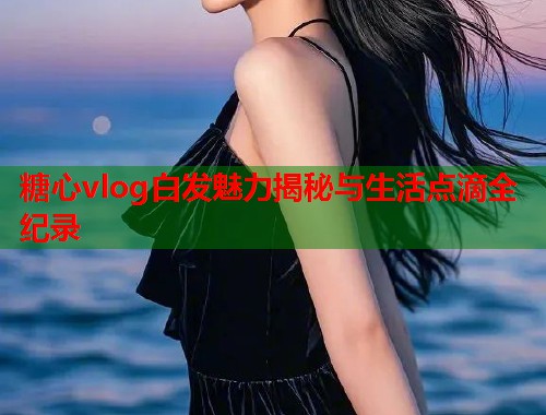 糖心vlog白发魅力揭秘与生活点滴全纪录 糖心vlog白发魅力揭秘与生活点滴全纪录