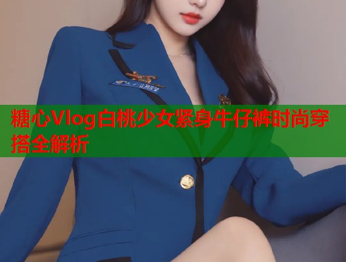 糖心Vlog白桃少女紧身牛仔裤时尚穿搭全解析 糖心Vlog白桃少女紧身牛仔裤时尚穿搭全解析