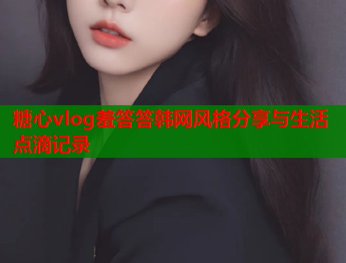 糖心vlog羞答答韩网风格分享与生活点滴记录