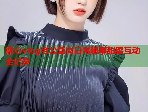 糖心vlog老公查岗日常趣事甜蜜互动全记录