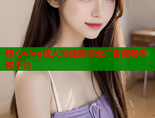 糖心vlog成人污版高清无广告流畅体验平台